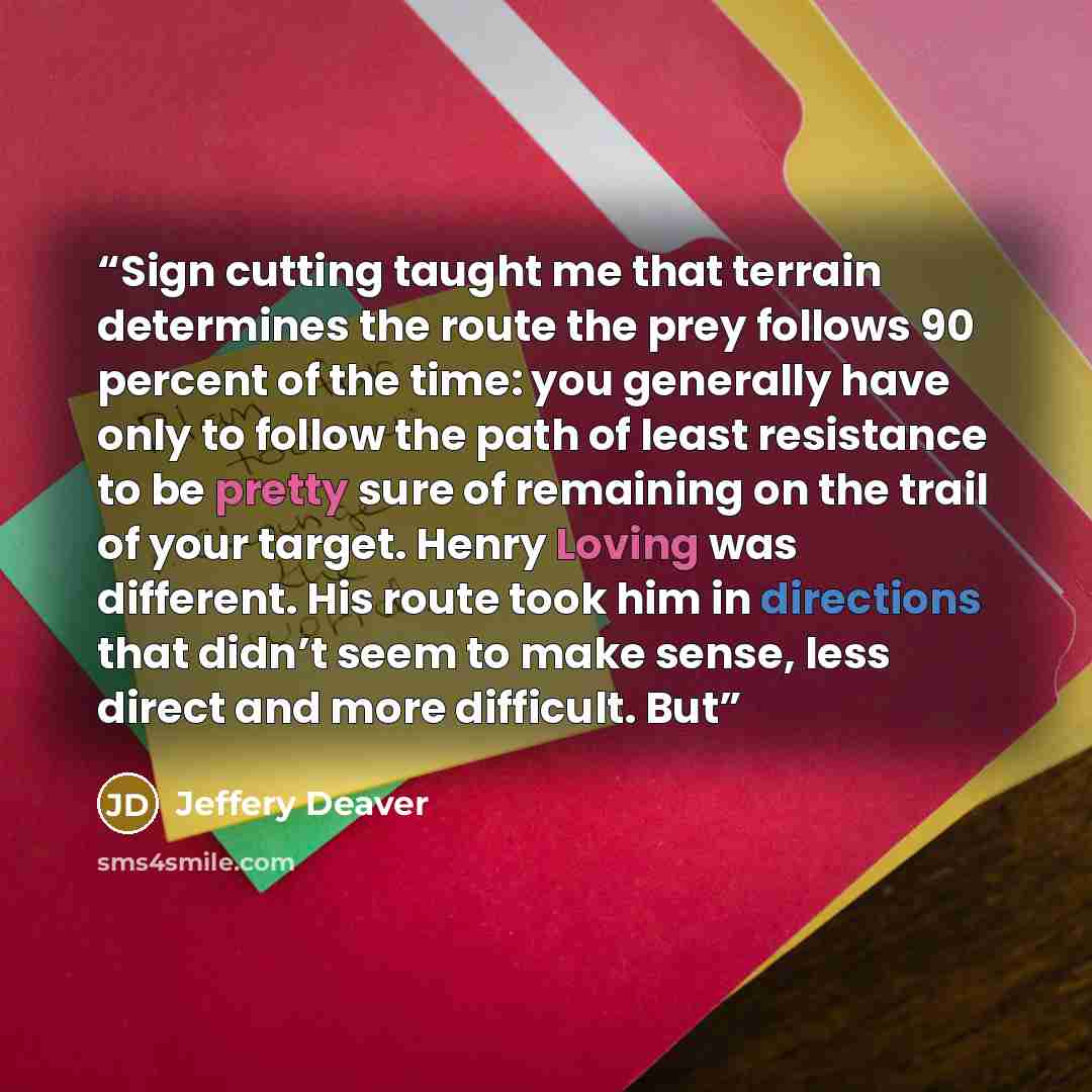 “Sign cutting taught me that terrain determines the route the prey follows 90 percent of the time: you generally have only to follow the path of least resistance to be pretty sure of remaining on the trail of your target. Henry Loving was different. His route took him in directions that didn’t seem…” quote by Jeffery Deaver