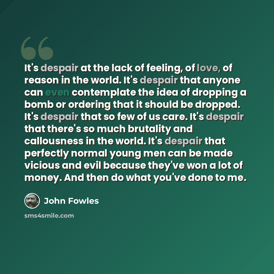 “It's despair at the lack of feeling, of love, of reason in the world. It's despair that anyone can even contemplate the idea of dropping a bomb or ordering that it should be dropped. It's despair that so few of us care. It's despair that there's so much brutality and callousness in the world. It's…” quote by John Fowles