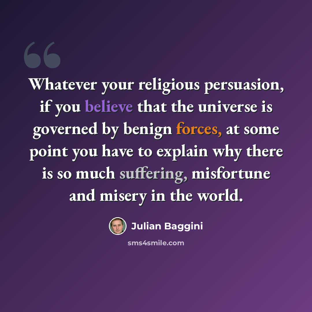 “Whatever your religious persuasion, if you believe that the universe is governed by benign forces, at some point you have to explain why there is so much suffering, misfortune and misery in the world.” quote by Julian Baggini