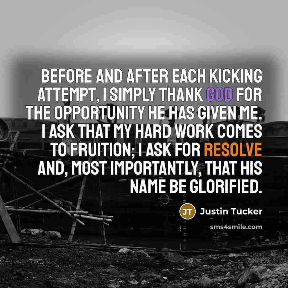 “Before and after each kicking attempt, I simply thank God for the opportunity he has given me. I ask that my hard work comes to fruition; I ask for resolve and, most importantly, that his name be glorified.” quote by Justin Tucker