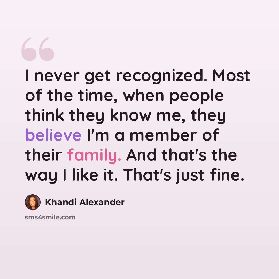 “I never get recognized. Most of the time, when people think they know me, they believe I'm a member of their family. And that's the way I like it. That's just fine.” quote by Khandi Alexander