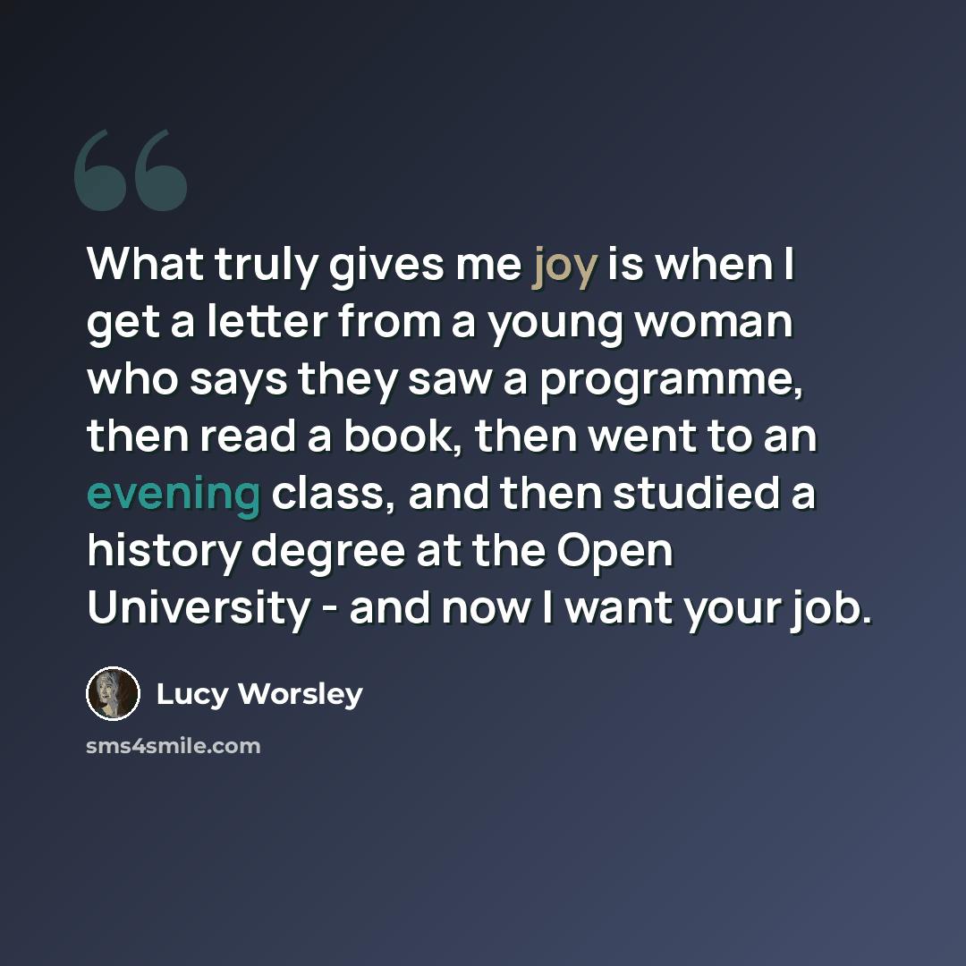 “What truly gives me joy is when I get a letter from a young woman who says they saw a programme, then read a book, then went to an evening class, and then studied a history degree at the Open University - and now I want your job.” quote by Lucy Worsley