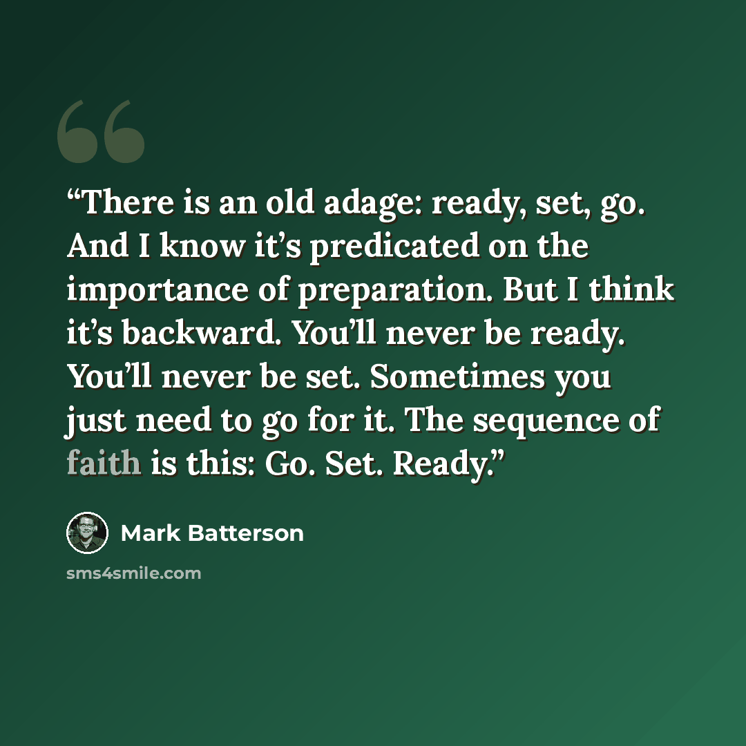 “There is an old adage: ready, set, go. And I know it’s predicated on the importance of preparation. But I think it’s backward. You’ll never be ready. You’ll never be set. Sometimes you just need to go for it. The sequence of faith is this: Go. Set. Ready.” quote by Mark Batterson