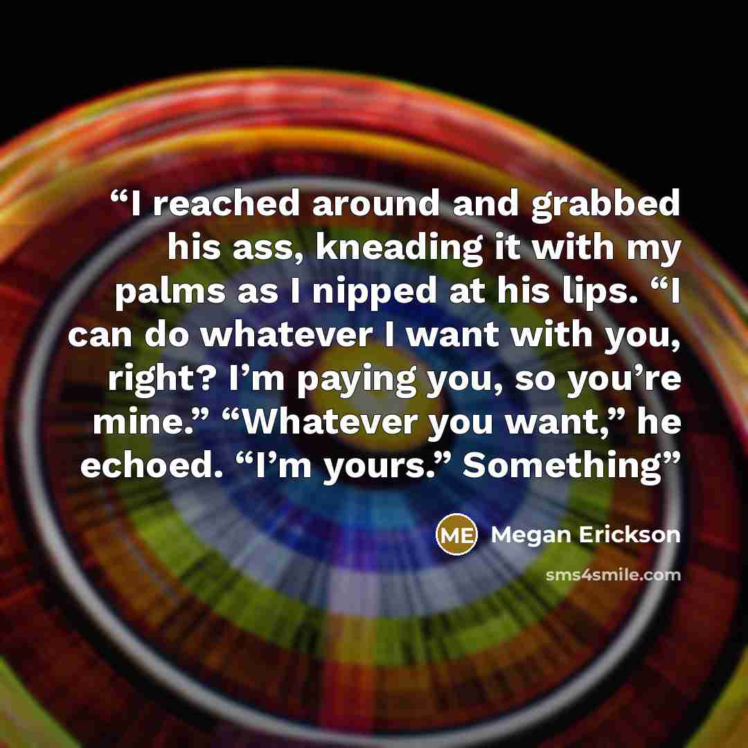 “I reached around and grabbed his ass, kneading it with my palms as I nipped at his lips. “I can do whatever I want with you, right? I’m paying you, so you’re mine.” “Whatever you want,” he echoed. “I’m yours.” Something” quote by Megan Erickson