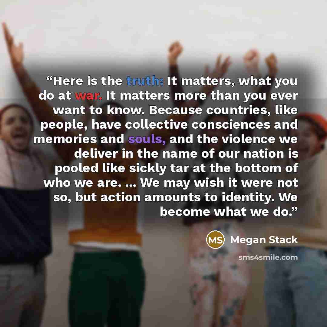 “Here is the truth: It matters, what you do at war. It matters more than you ever want to know. Because countries, like people, have collective consciences and memories and souls, and the violence we deliver in the name of our nation is pooled like sickly tar at the bottom of who we are. ... We may…” quote by Megan Stack