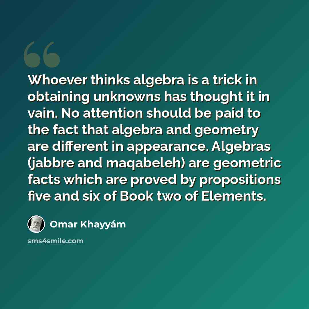 “Whoever thinks algebra is a trick in obtaining unknowns has thought it in vain. No attention should be paid to the fact that algebra and geometry are different in appearance. Algebras (jabbre and maqabeleh) are geometric facts which are proved by propositions five and six of Book two of Elements.” quote by Omar Khayyam