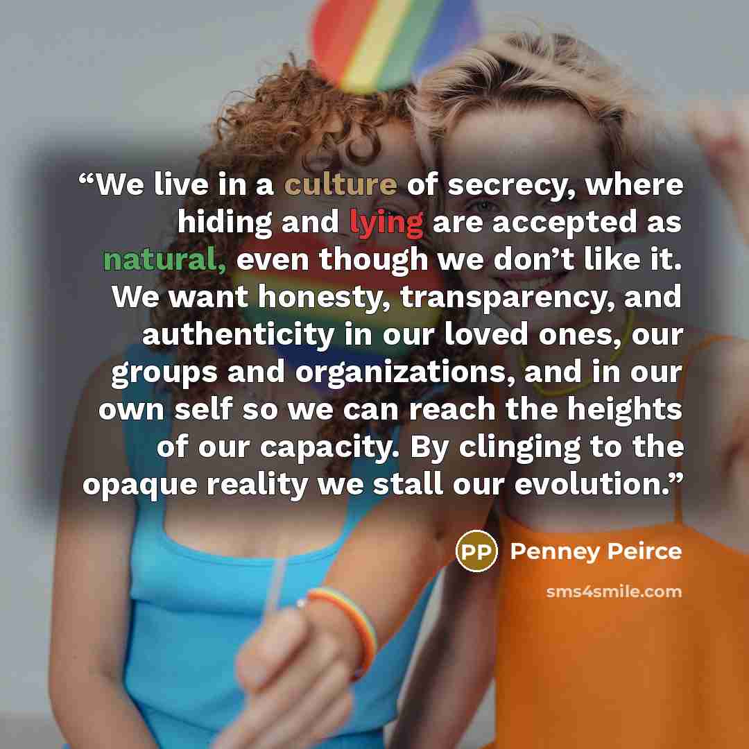 “We live in a culture of secrecy, where hiding and lying are accepted as natural, even though we don’t like it. We want honesty, transparency, and authenticity in our loved ones, our groups and organizations, and in our own self so we can reach the heights of our capacity. By clinging to the opaque…” quote by Penney Peirce