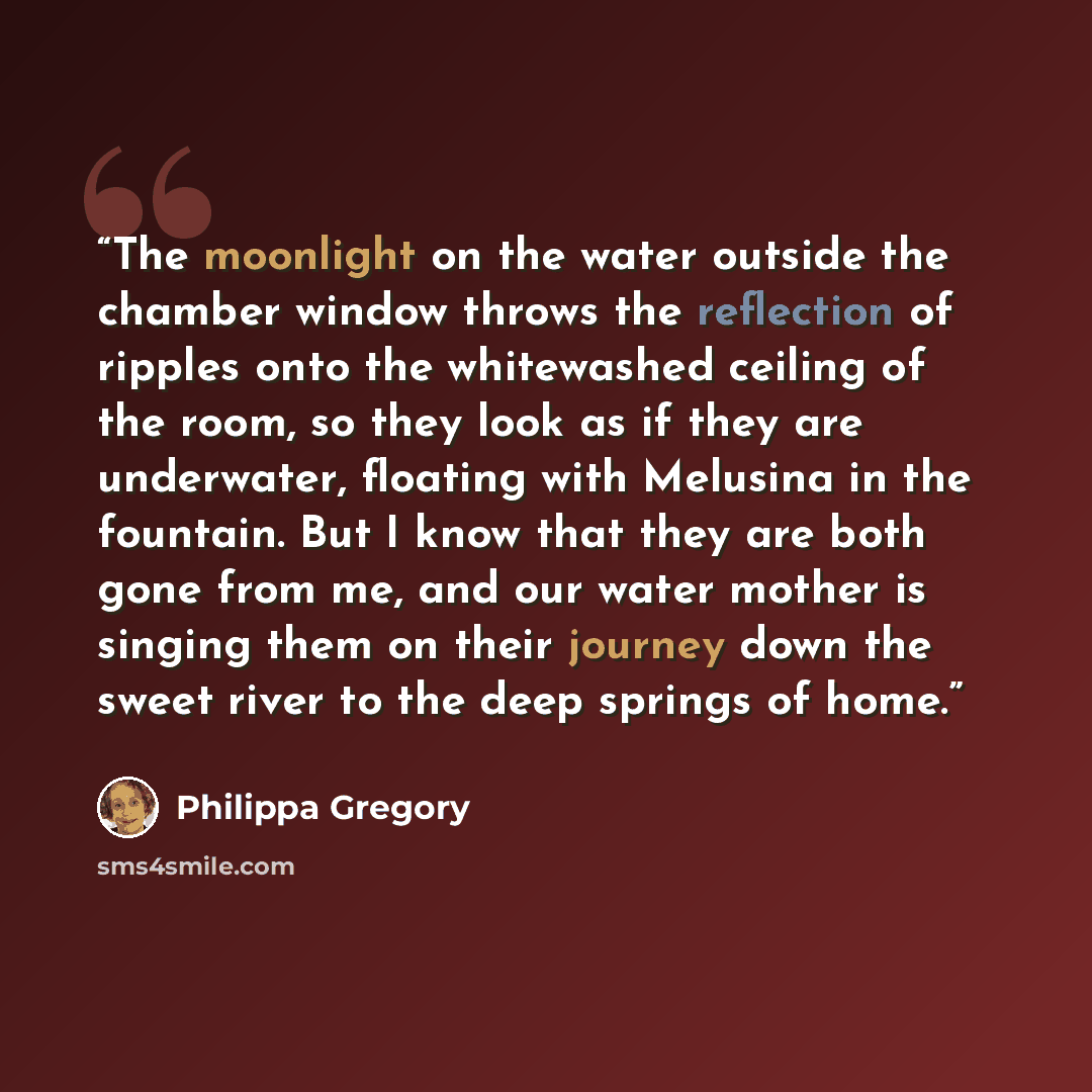 “The moonlight on the water outside the chamber window throws the reflection of ripples onto the whitewashed ceiling of the room, so they look as if they are underwater, floating with Melusina in the fountain. But I know that they are both gone from me, and our water mother is singing them on their…” quote by Philippa Gregory