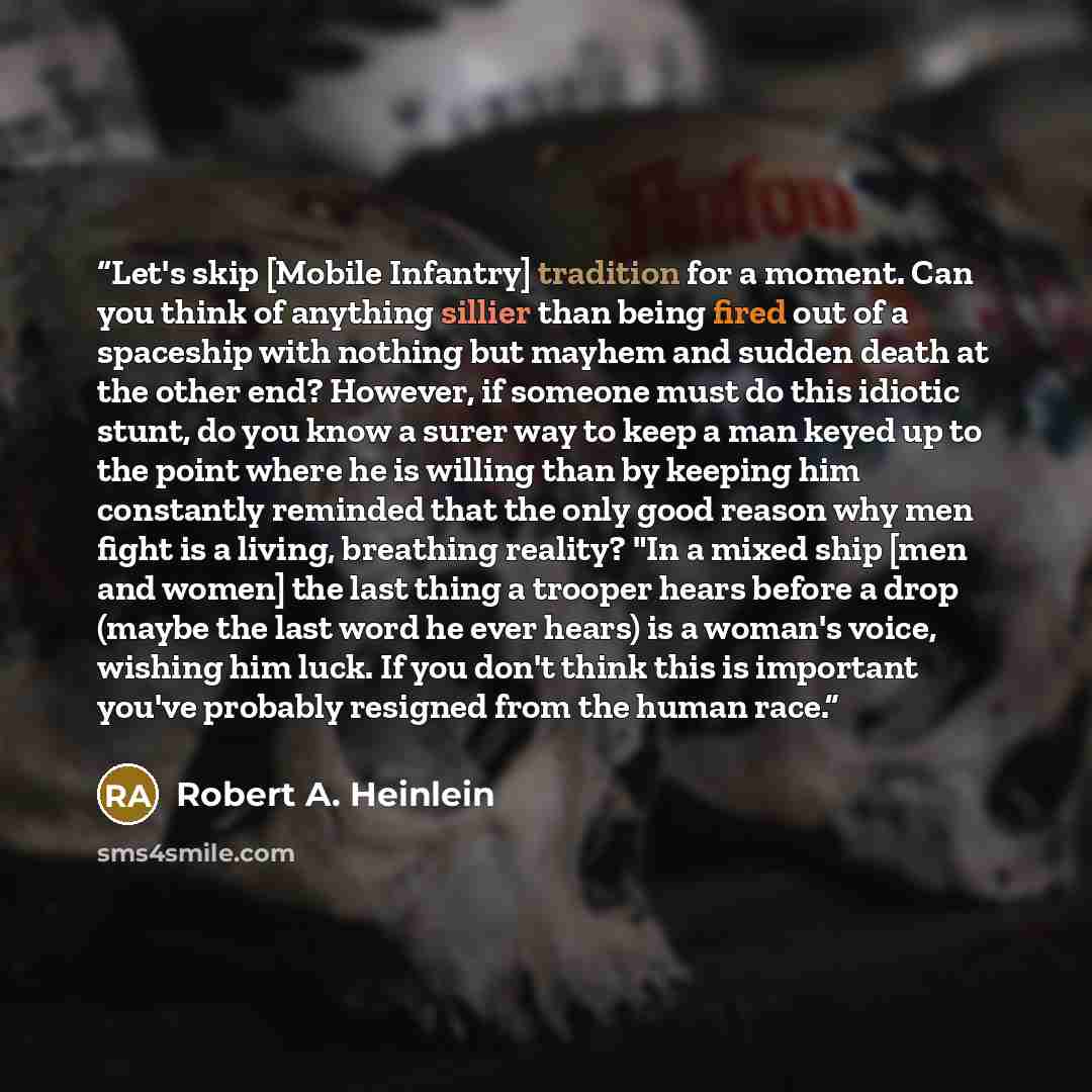 “Let's skip [Mobile Infantry] tradition for a moment. Can you think of anything sillier than being fired out of a spaceship with nothing but mayhem and sudden death at the other end? However, if someone must do this idiotic stunt, do you know a surer way to keep a man keyed up to the point where he…” quote by Robert A. Heinlein