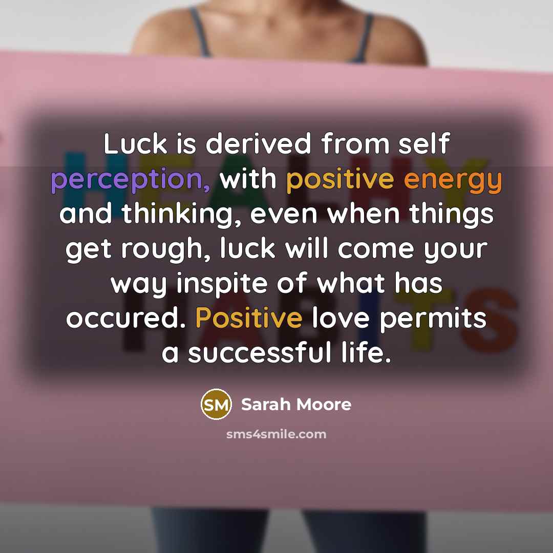 “Luck is derived from self perception, with positive energy and thinking, even when things get rough, luck will come your way inspite of what has occured. Positive love permits a successful life.” quote by Sarah Moore
