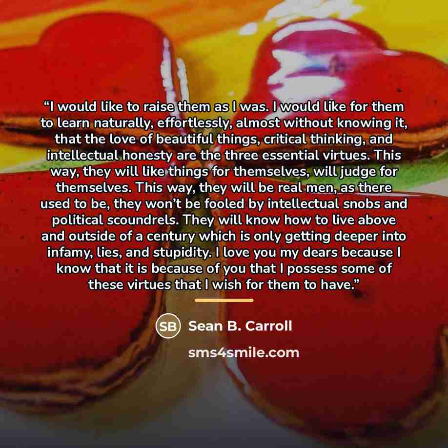 “I would like to raise them as I was. I would like for them to learn naturally, effortlessly, almost without knowing it, that the love of beautiful things, critical thinking, and intellectual honesty are the three essential virtues. This way, they will like things for themselves, will judge for…” quote by Sean B. Carroll