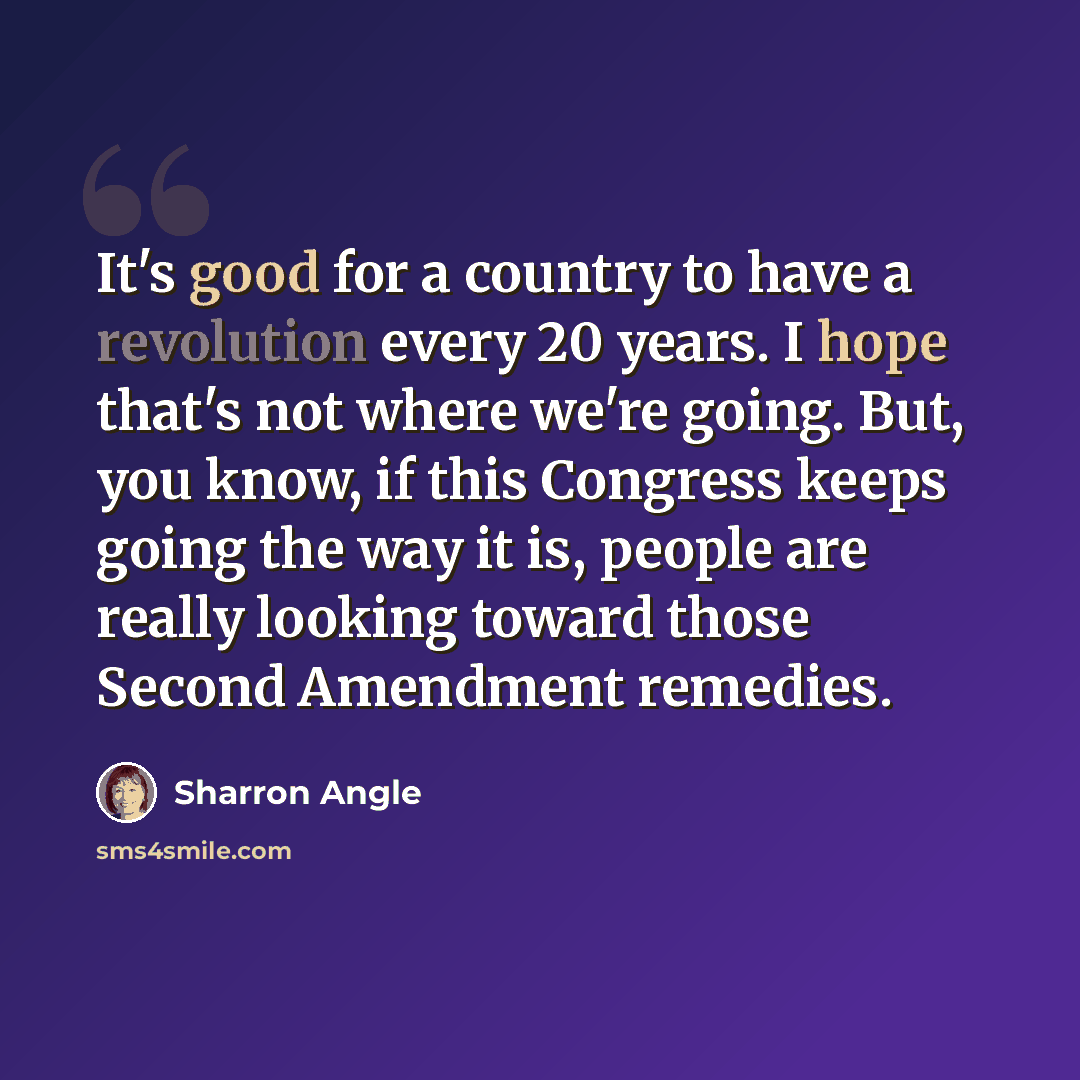 “It's good for a country to have a revolution every 20 years. I hope that's not where we're going. But, you know, if this Congress keeps going the way it is, people are really looking toward those Second Amendment remedies.” quote by Sharron Angle