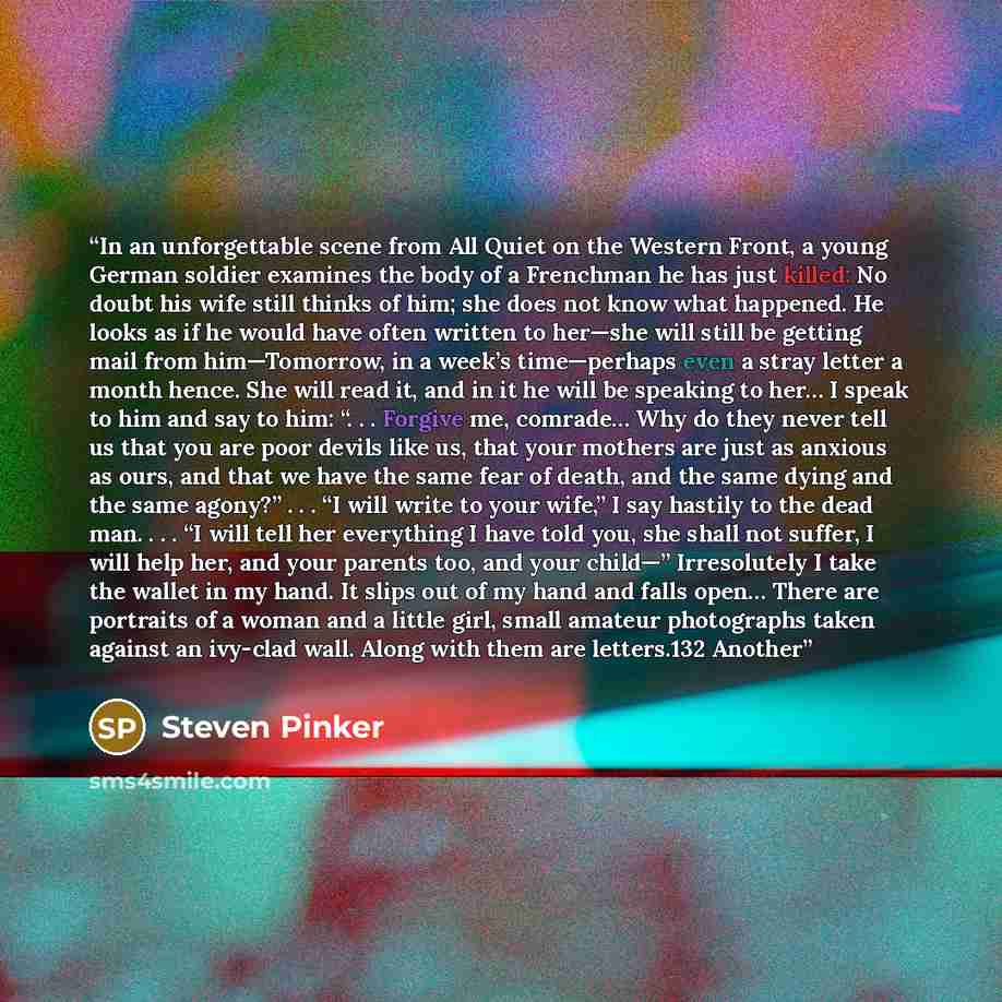 “In an unforgettable scene from All Quiet on the Western Front, a young German soldier examines the body of a Frenchman he has just killed: No doubt his wife still thinks of him; she does not know what happened. He looks as if he would have often written to her—she will still be getting mail from…” quote by Steven Pinker