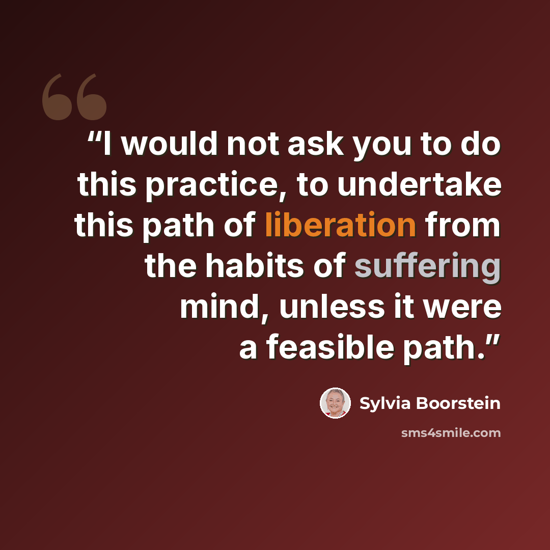 “I would not ask you to do this practice, to undertake this path of liberation from the habits of suffering mind, unless it were a feasible path.” quote by Sylvia Boorstein
