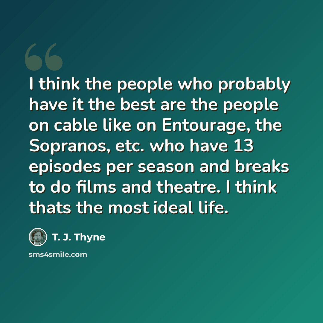 “I think the people who probably have it the best are the people on cable like on Entourage, the Sopranos, etc. who have 13 episodes per season and breaks to do films and theatre. I think thats the most ideal life.” quote by T. J. Thyne