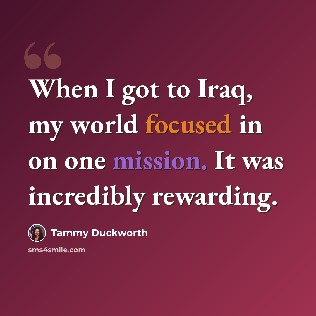 “When I got to Iraq, my world focused in on one mission. It was incredibly rewarding.” quote by Tammy Duckworth