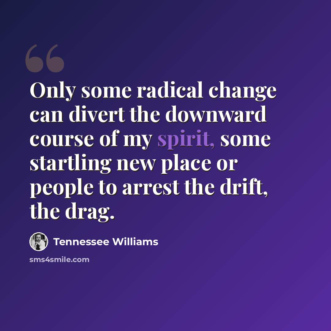 “Only some radical change can divert the downward course of my spirit, some startling new place or people to arrest the drift, the drag.” quote by Tennessee Williams