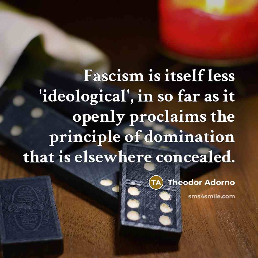 “Fascism is itself less 'ideological', in so far as it openly proclaims the principle of domination that is elsewhere concealed.” quote by Theodor Adorno