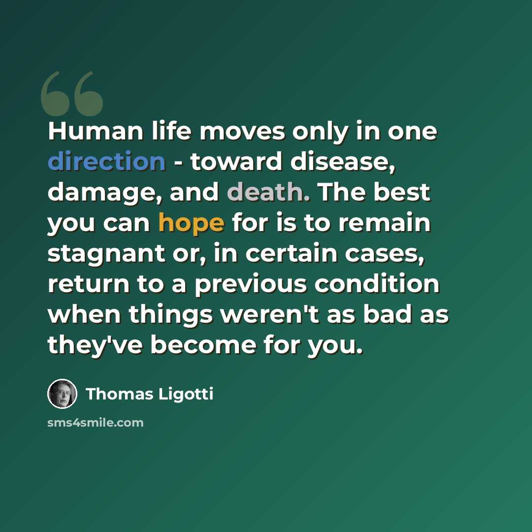 “Human life moves only in one direction - toward disease, damage, and death. The best you can hope for is to remain stagnant or, in certain cases, return to a previous condition when things weren't as bad as they've become for you.” quote by Thomas Ligotti