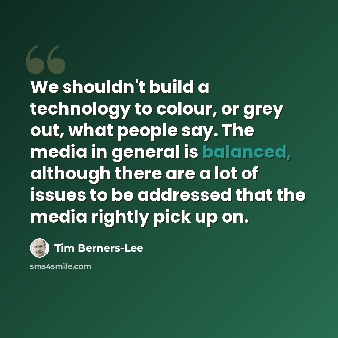 “We shouldn't build a technology to colour, or grey out, what people say. The media in general is balanced, although there are a lot of issues to be addressed that the media rightly pick up on.” quote by Tim Berners-Lee
