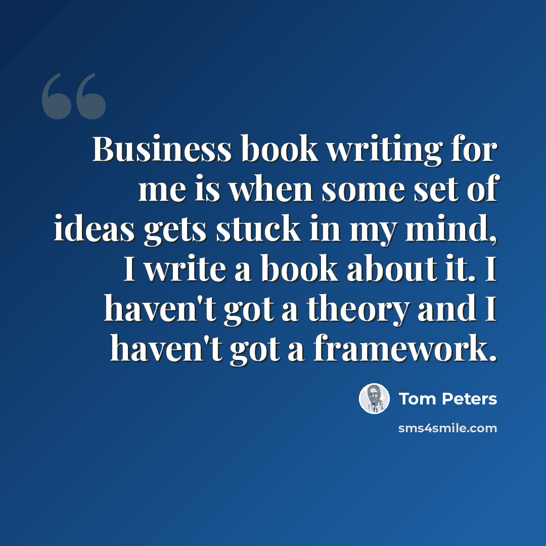 “Business book writing for me is when some set of ideas gets stuck in my mind, I write a book about it. I haven't got a theory and I haven't got a framework.” quote by Tom Peters
