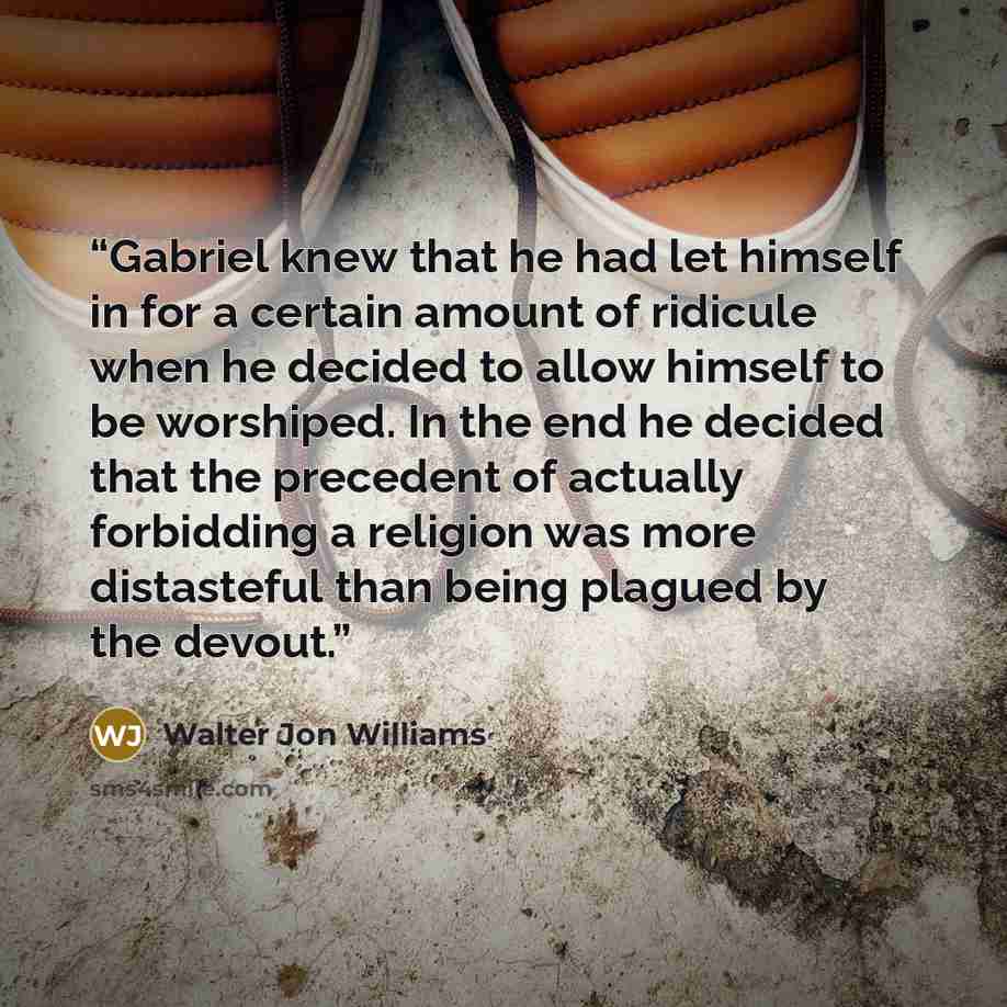 “Gabriel knew that he had let himself in for a certain amount of ridicule when he decided to allow himself to be worshiped. In the end he decided that the precedent of actually forbidding a religion was more distasteful than being plagued by the devout.” quote by Walter Jon Williams