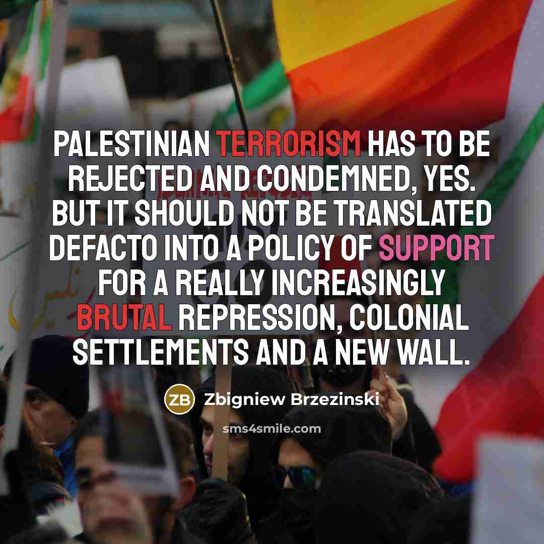 “Palestinian terrorism has to be rejected and condemned, yes. But it should not be translated defacto into a policy of support for a really increasingly brutal repression, colonial settlements and a new wall.” quote by Zbigniew Brzezinski