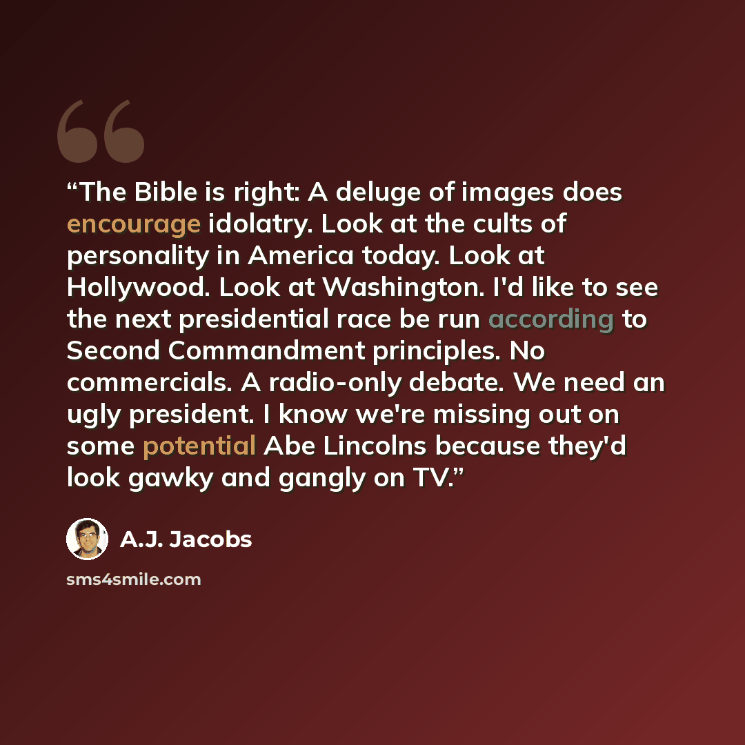 “The Bible is right: A deluge of images does encourage idolatry. Look at the cults of personality in America today. Look at Hollywood. Look at Washington. I'd like to see the next presidential race be run according to Second Commandment principles. No commercials. A radio-only debate. We need an…” quote by A.J. Jacobs