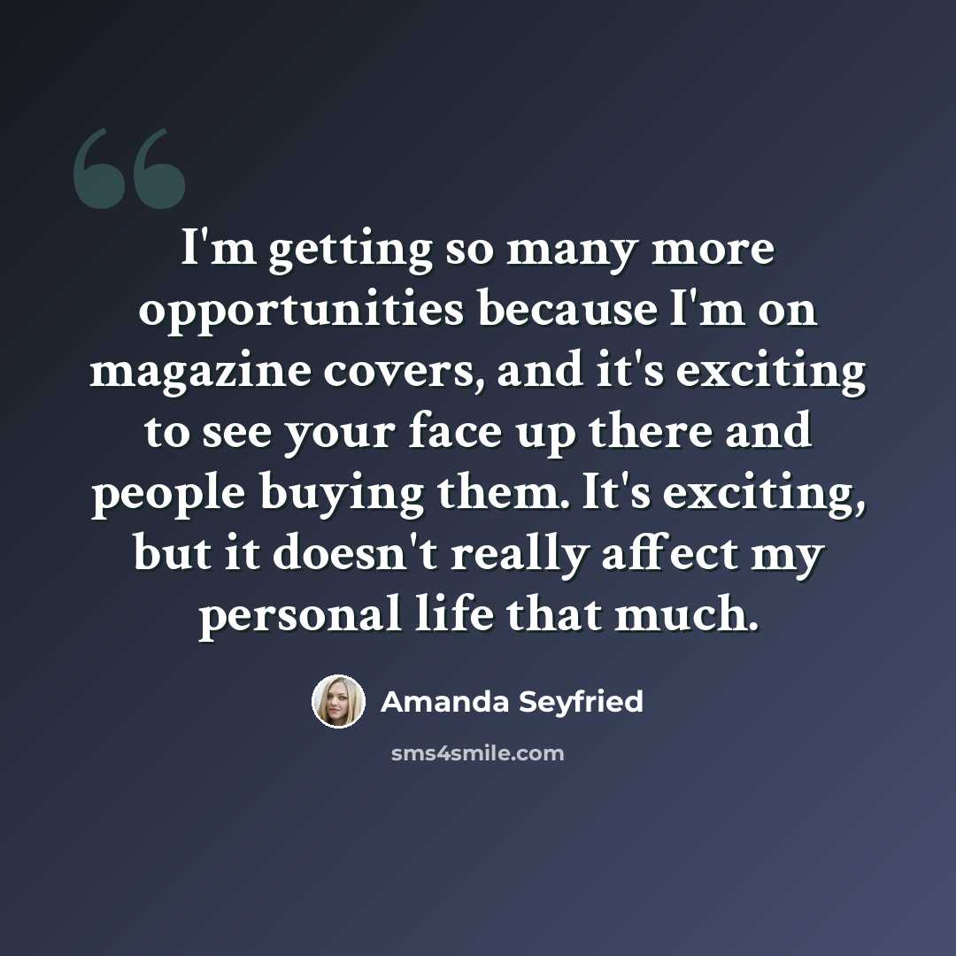 “I'm getting so many more opportunities because I'm on magazine covers, and it's exciting to see your face up there and people buying them. It's exciting, but it doesn't really affect my personal life that much.” quote by Amanda Seyfried