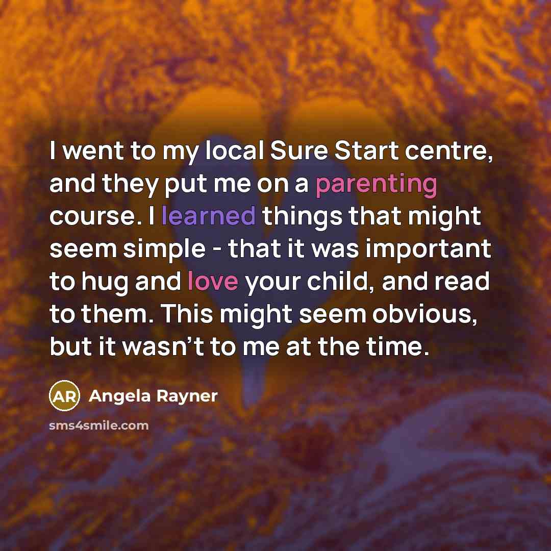 “I went to my local Sure Start centre, and they put me on a parenting course. I learned things that might seem simple - that it was important to hug and love your child, and read to them. This might seem obvious, but it wasn't to me at the time.” quote by Angela Rayner