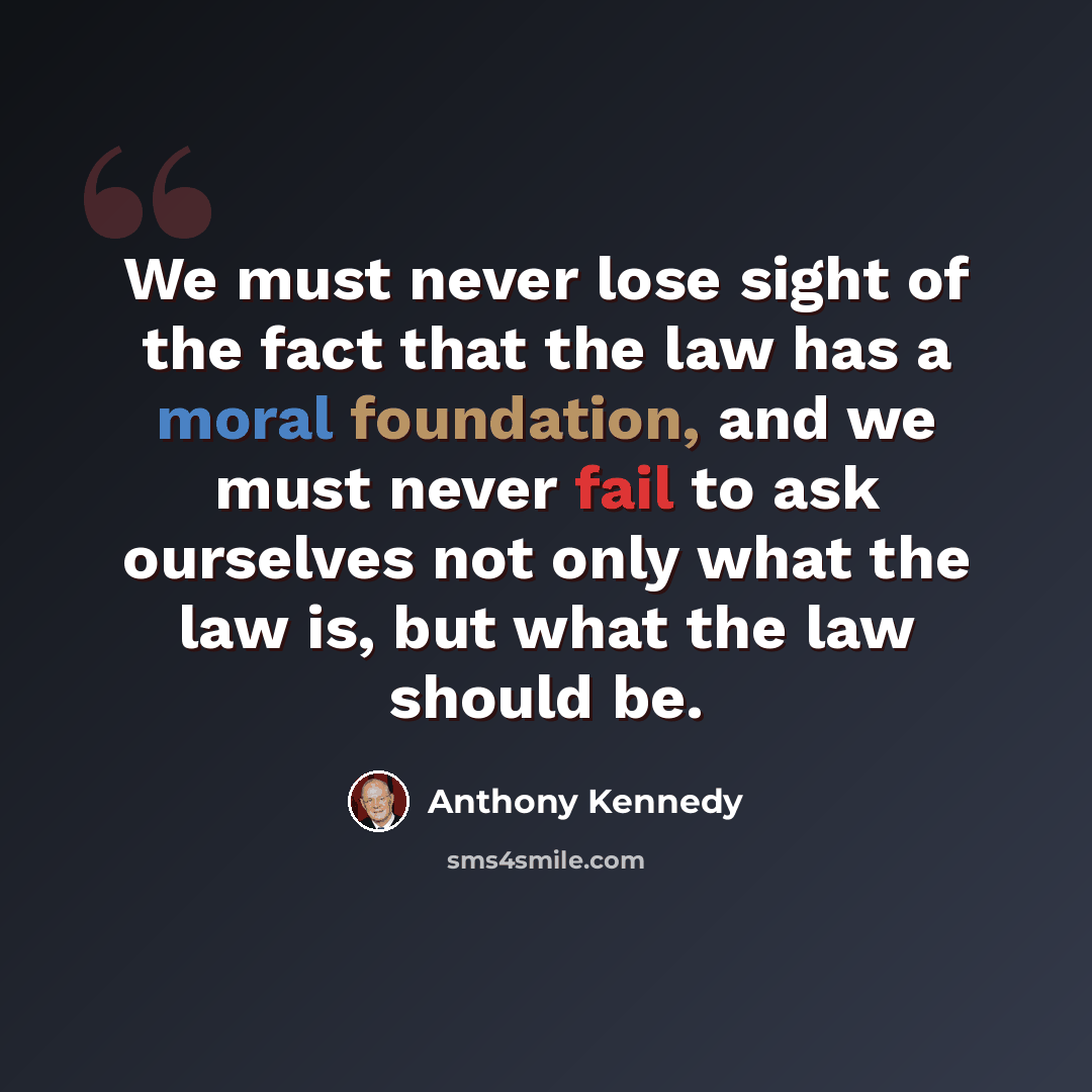 “We must never lose sight of the fact that the law has a moral foundation, and we must never fail to ask ourselves not only what the law is, but what the law should be.” quote by Anthony Kennedy