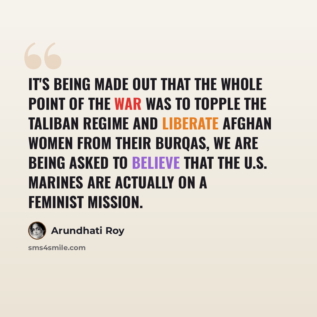 “It's being made out that the whole point of the war was to topple the Taliban regime and liberate Afghan women from their burqas, we are being asked to believe that the U.S. marines are actually on a feminist mission.” quote by Arundhati Roy
