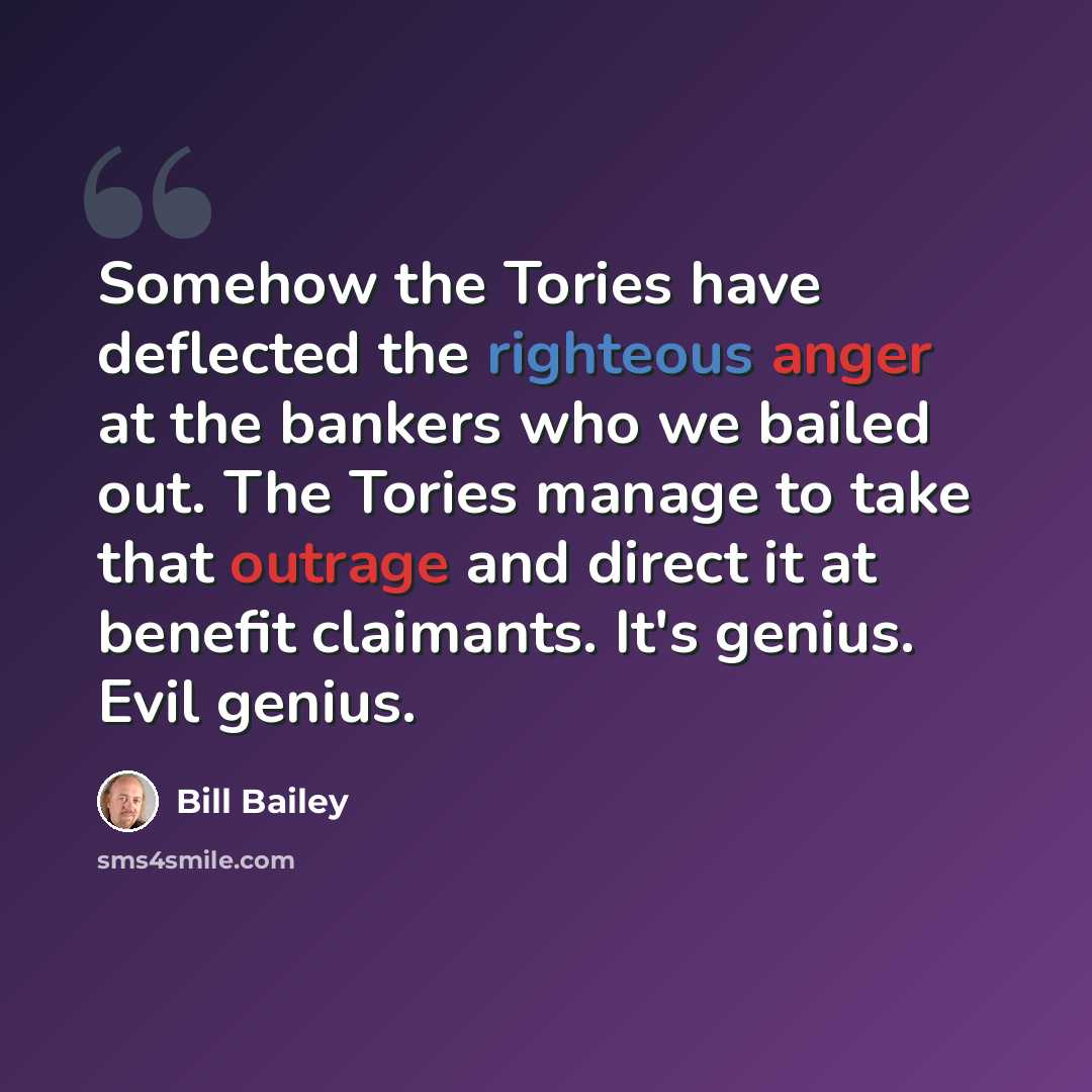 “Somehow the Tories have deflected the righteous anger at the bankers who we bailed out. The Tories manage to take that outrage and direct it at benefit claimants. It's genius. Evil genius.” quote by Bill Bailey