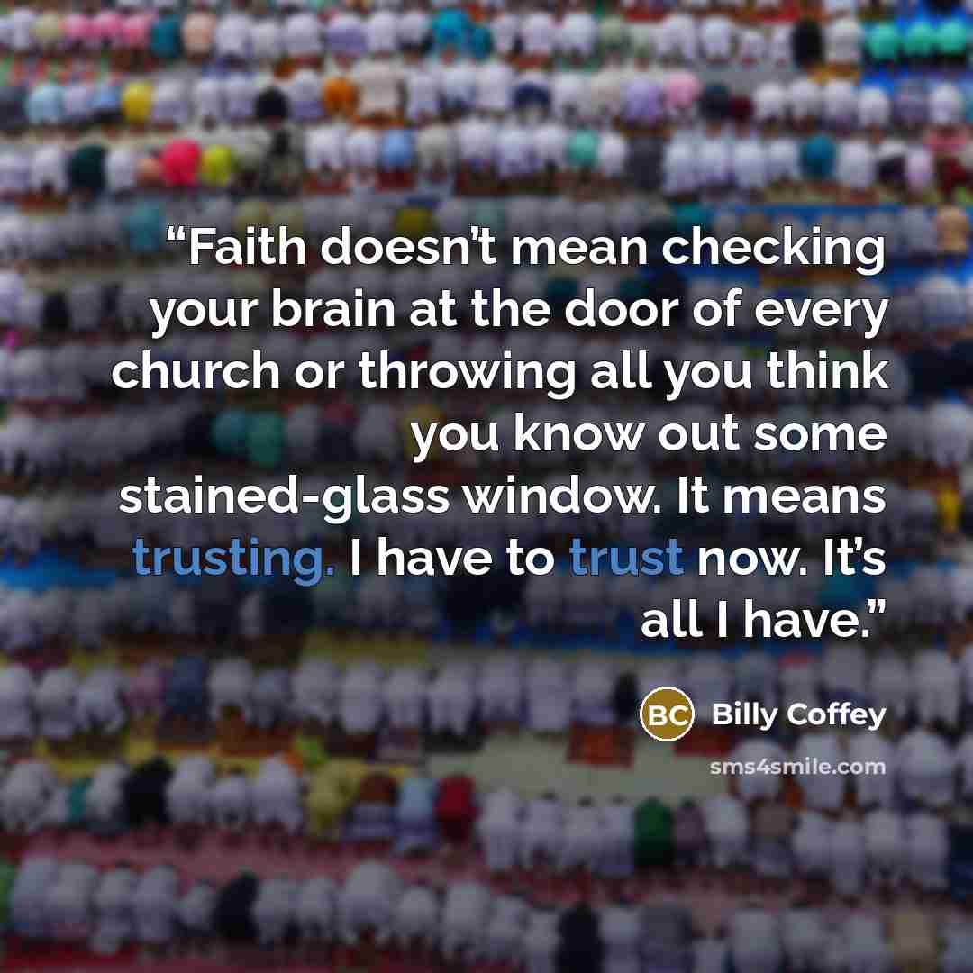 “Faith doesn’t mean checking your brain at the door of every church or throwing all you think you know out some stained-glass window. It means trusting. I have to trust now. It’s all I have.” quote by Billy Coffey