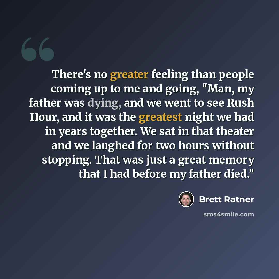 “There's no greater feeling than people coming up to me and going, "Man, my father was dying, and we went to see Rush Hour, and it was the greatest night we had in years together. We sat in that theater and we laughed for two hours without stopping. That was just a great memory that I had before my…” quote by Brett Ratner