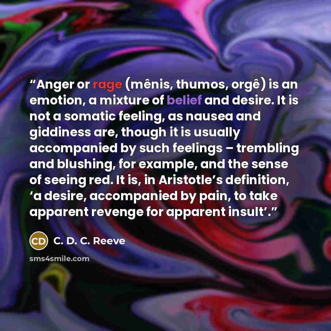 “Anger or rage (mênis, thumos, orgê) is an emotion, a mixture of belief and desire. It is not a somatic feeling, as nausea and giddiness are, though it is usually accompanied by such feelings – trembling and blushing, for example, and the sense of seeing red. It is, in Aristotle’s definition, ‘a…” quote by C. D. C. Reeve