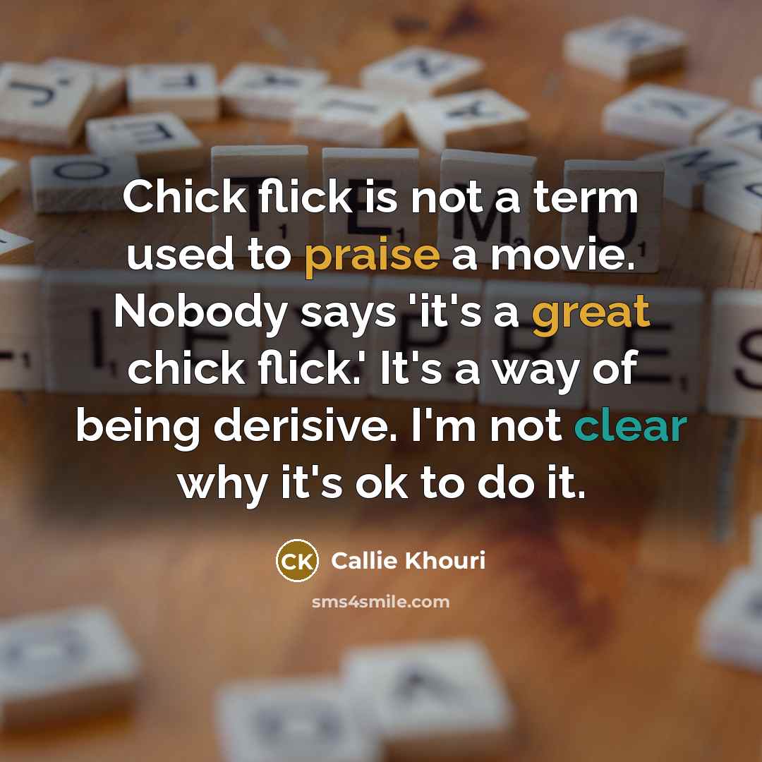 “Chick flick is not a term used to praise a movie. Nobody says 'it's a great chick flick.' It's a way of being derisive. I'm not clear why it's ok to do it.” quote by Callie Khouri