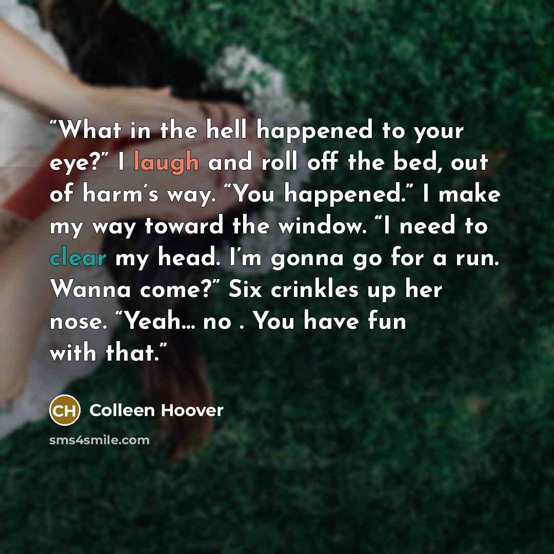 “What in the hell happened to your eye?” I laugh and roll off the bed, out of harm’s way. “You happened.” I make my way toward the window. “I need to clear my head. I’m gonna go for a run. Wanna come?” Six crinkles up her nose. “Yeah… no . You have fun with that.” quote by Colleen Hoover