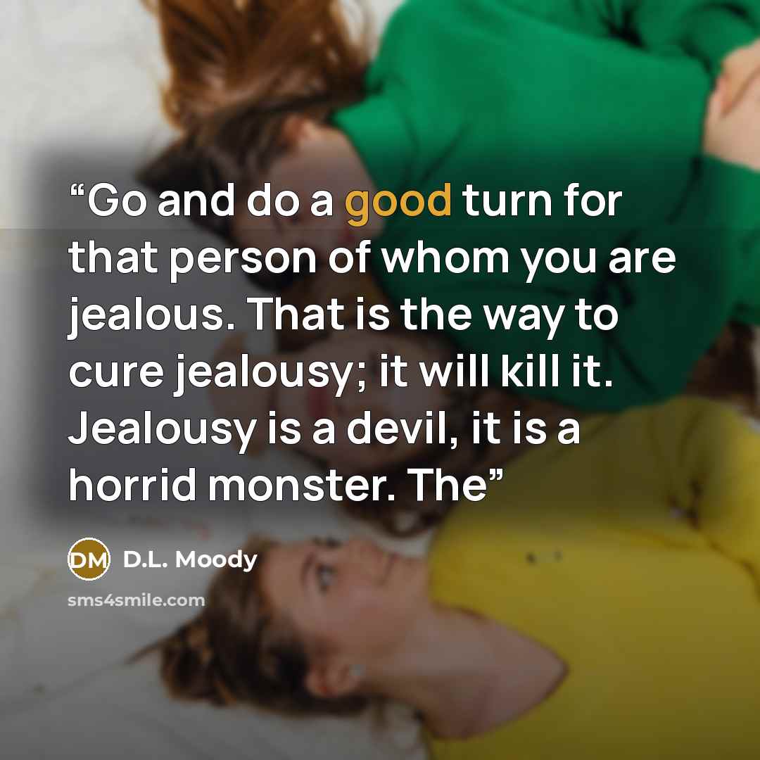 “Go and do a good turn for that person of whom you are jealous. That is the way to cure jealousy; it will kill it. Jealousy is a devil, it is a horrid monster. The” quote by D.L. Moody