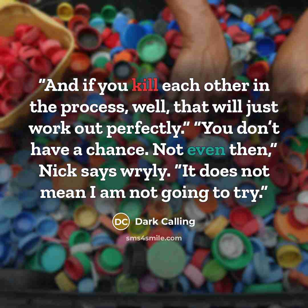 “And if you kill each other in the process, well, that will just work out perfectly.” “You don’t have a chance. Not even then,” Nick says wryly. “It does not mean I am not going to try.” quote by Dark Calling