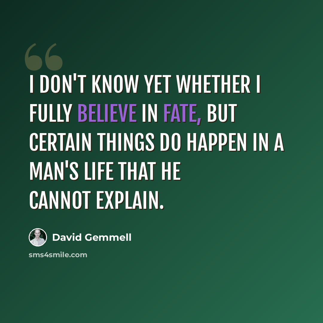 “I don't know yet whether I fully believe in fate, but certain things do happen in a man's life that he cannot explain.” quote by David Gemmell