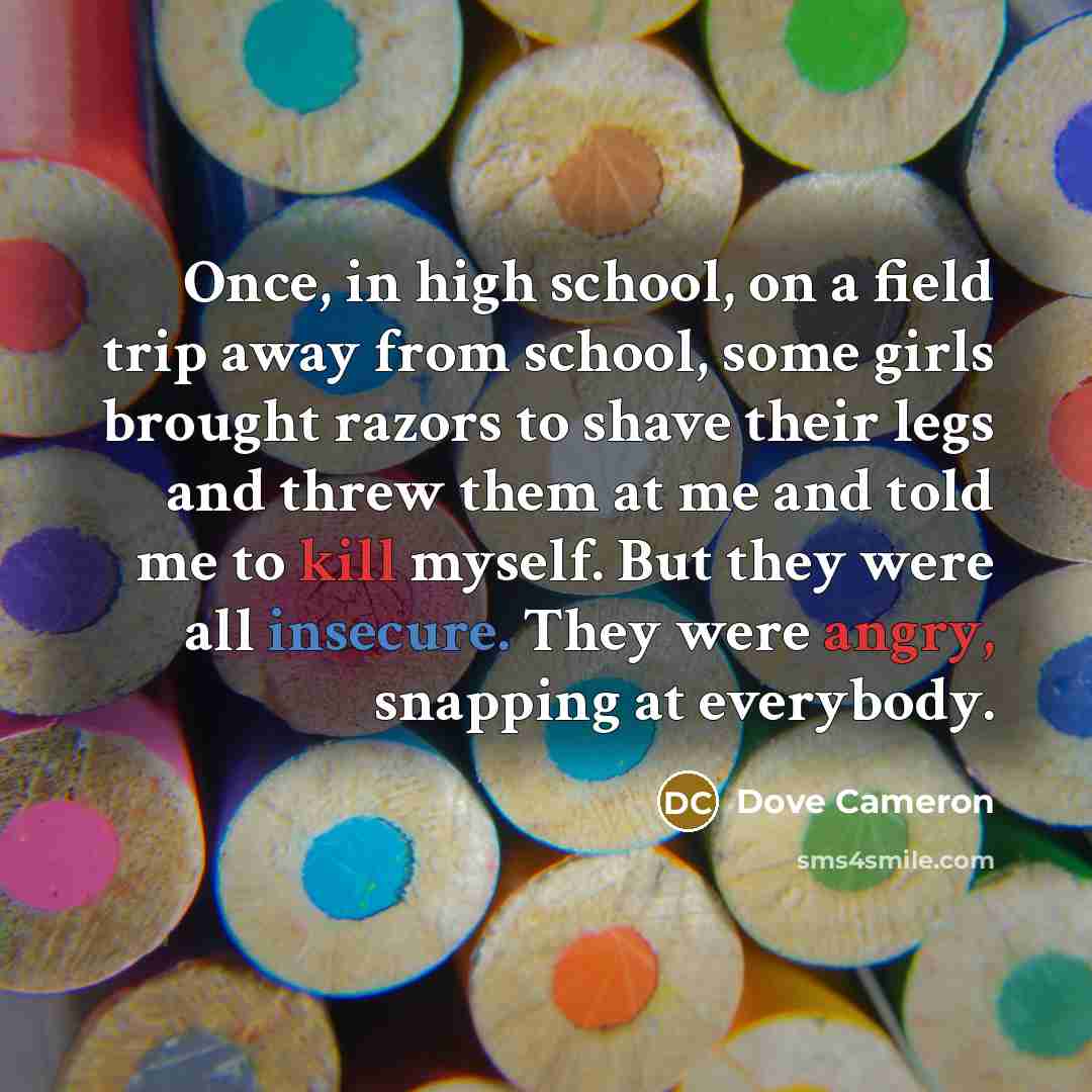“Once, in high school, on a field trip away from school, some girls brought razors to shave their legs and threw them at me and told me to kill myself. But they were all insecure. They were angry, snapping at everybody.” quote by Dove Cameron