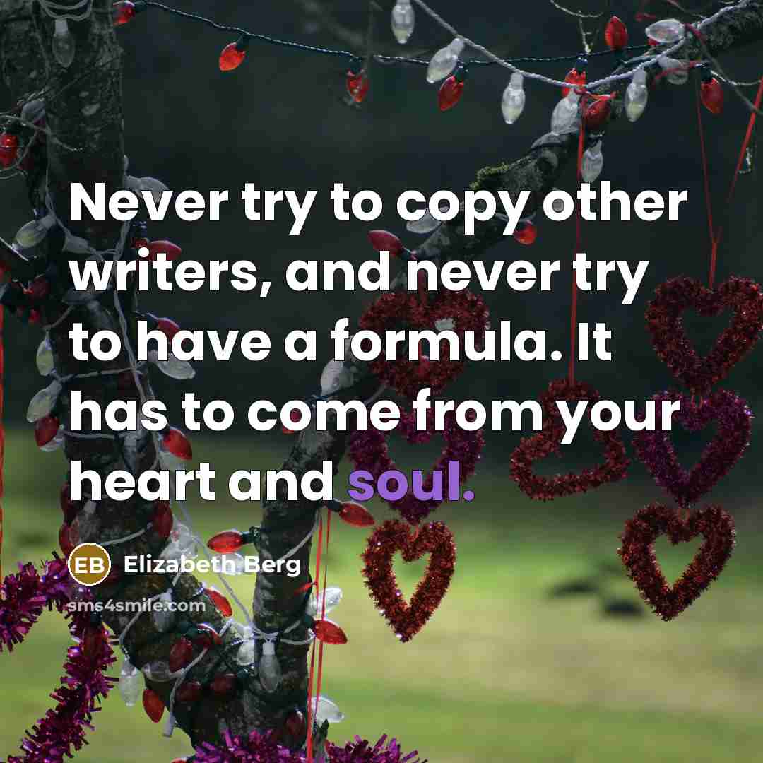 “Never try to copy other writers, and never try to have a formula. It has to come from your heart and soul.” quote by Elizabeth Berg