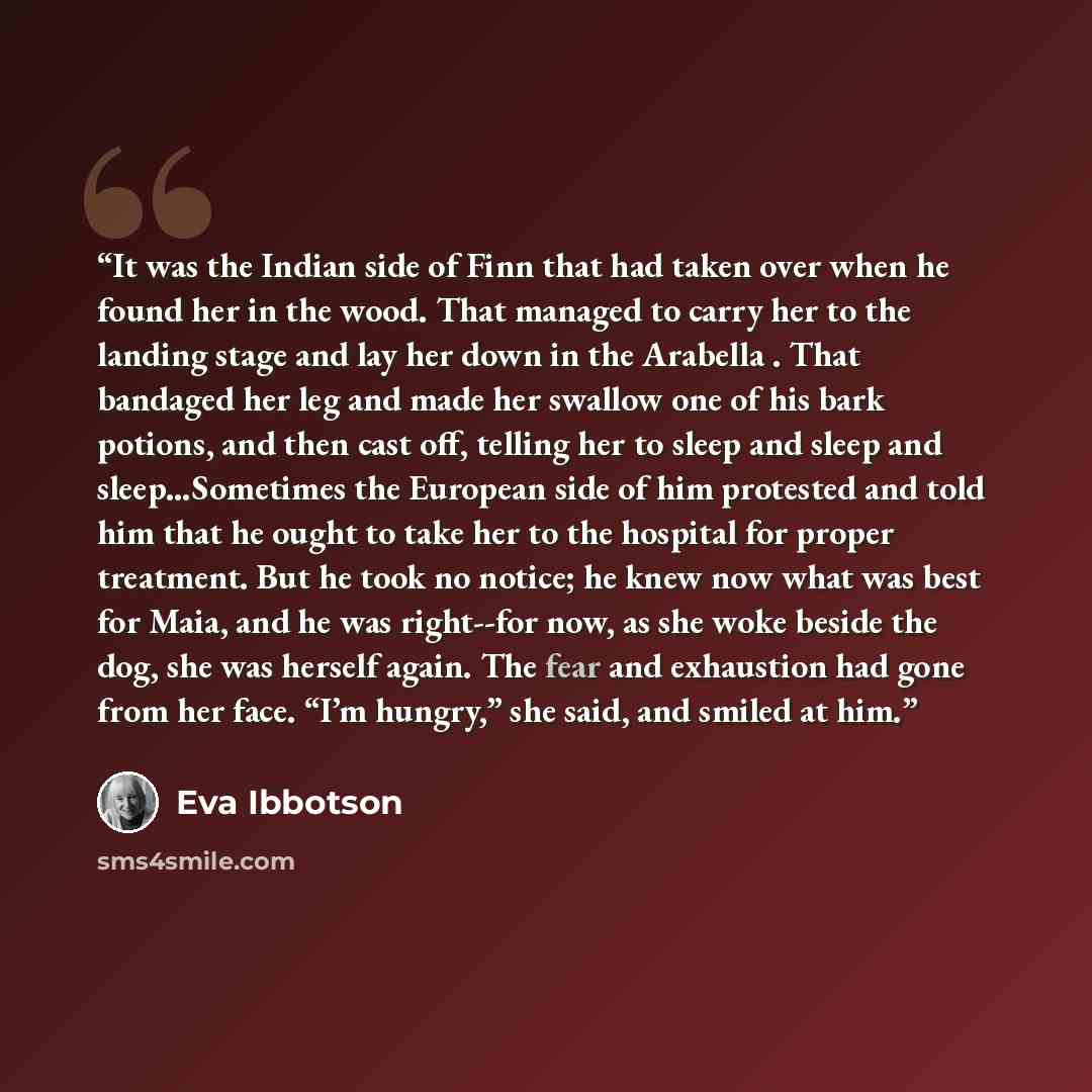 “It was the Indian side of Finn that had taken over when he found her in the wood. That managed to carry her to the landing stage and lay her down in the Arabella . That bandaged her leg and made her swallow one of his bark potions, and then cast off, telling her to sleep and sleep and…” quote by Eva Ibbotson