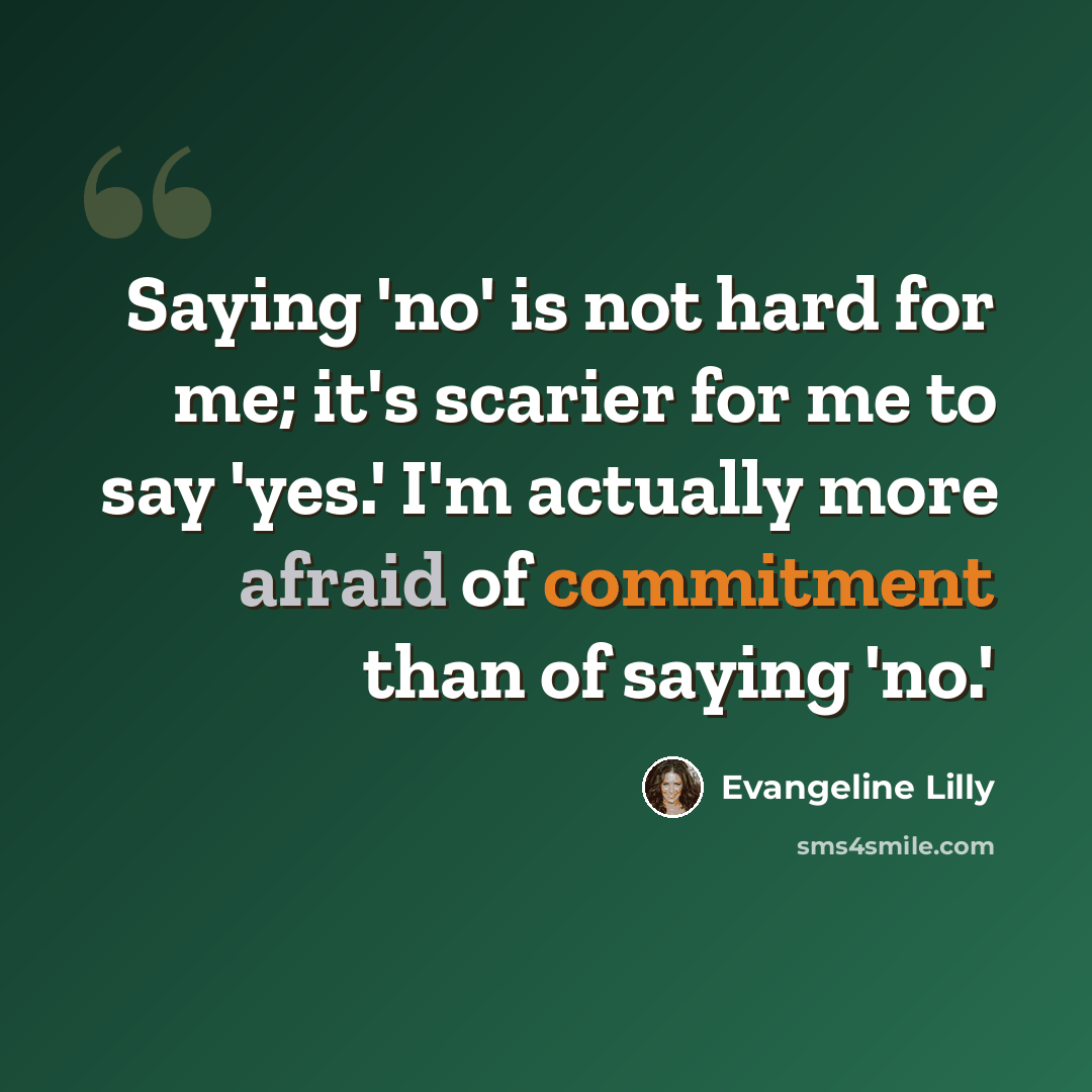 “Saying 'no' is not hard for me; it's scarier for me to say 'yes.' I'm actually more afraid of commitment than of saying 'no.'” quote by Evangeline Lilly
