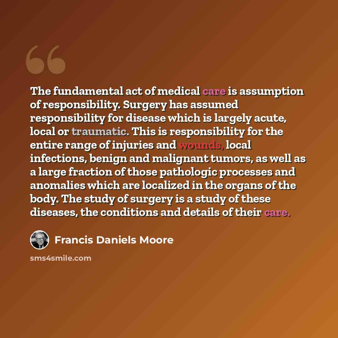“The fundamental act of medical care is assumption of responsibility. Surgery has assumed responsibility for disease which is largely acute, local or traumatic. This is responsibility for the entire range of injuries and wounds, local infections, benign and malignant tumors, as well as a large…” quote by Francis Daniels Moore
