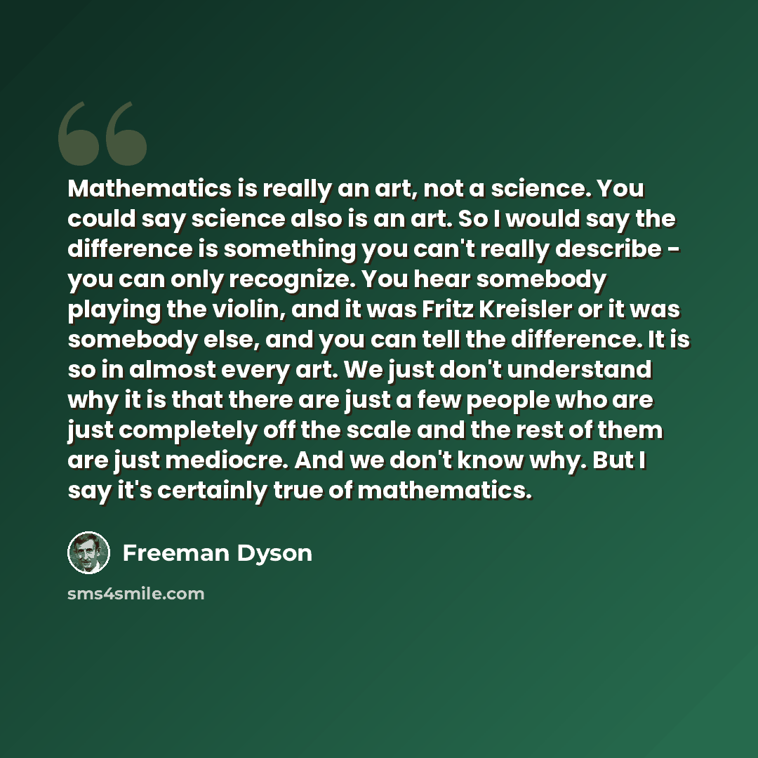 “Mathematics is really an art, not a science. You could say science also is an art. So I would say the difference is something you can't really describe - you can only recognize. You hear somebody playing the violin, and it was Fritz Kreisler or it was somebody else, and you can tell the…” quote by Freeman Dyson