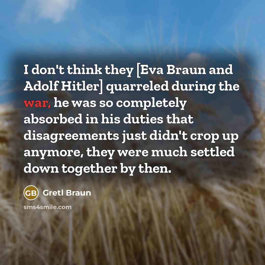 “I don't think they [Eva Braun and Adolf Hitler] quarreled during the war, he was so completely absorbed in his duties that disagreements just didn't crop up anymore, they were much settled down together by then.” quote by Gretl Braun