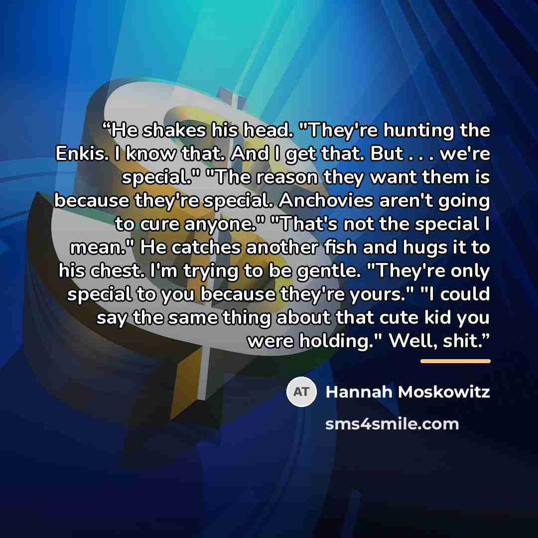 “He shakes his head. "They're hunting the Enkis. I know that. And I get that. But . . . we're special." "The reason they want them is because they're special. Anchovies aren't going to cure anyone." "That's not the special I mean." He catches another fish and hugs it to his chest. I'm trying to be…” quote by Hannah Moskowitz