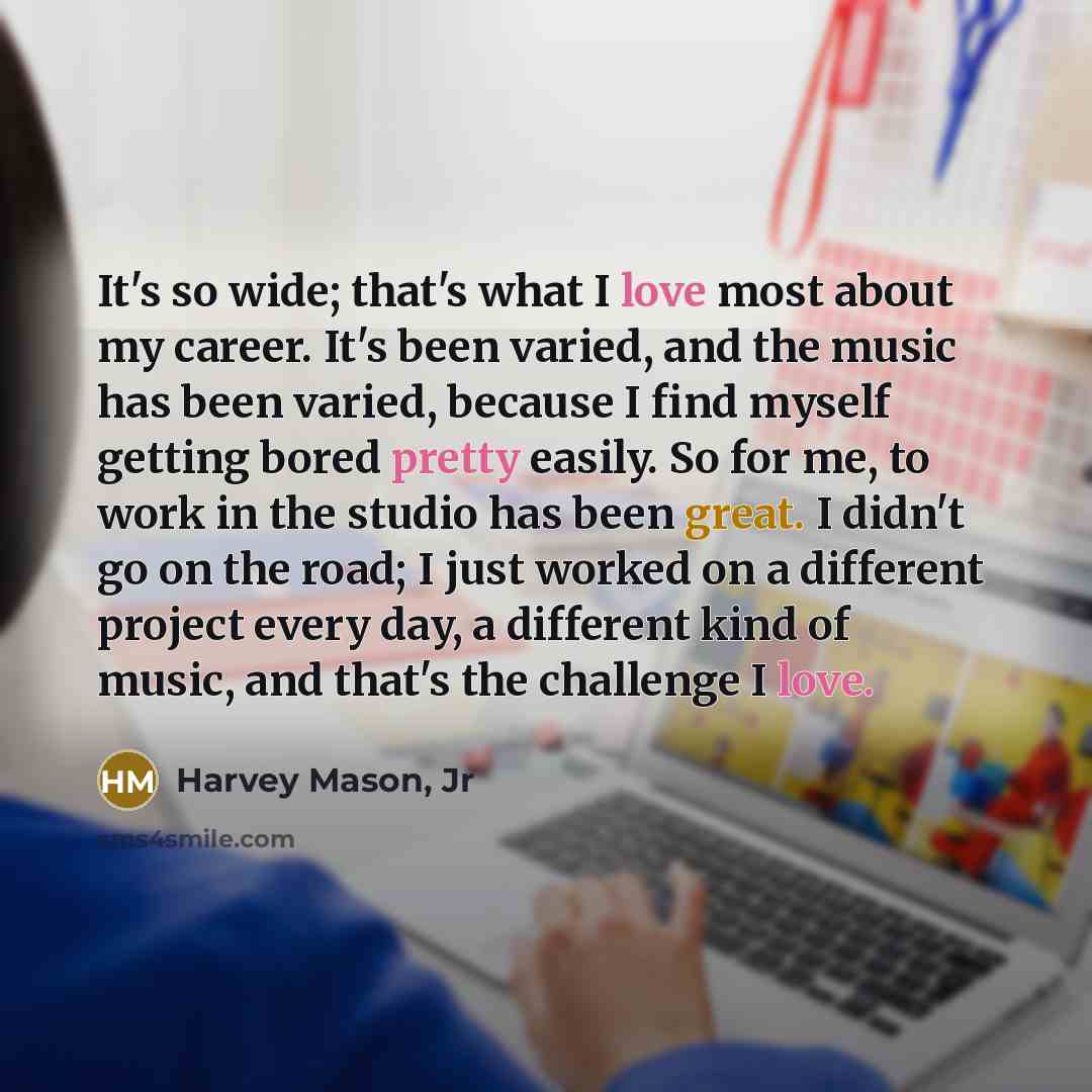“It's so wide; that's what I love most about my career. It's been varied, and the music has been varied, because I find myself getting bored pretty easily. So for me, to work in the studio has been great. I didn't go on the road; I just worked on a different project every day, a different kind of…” quote by Harvey Mason, Jr